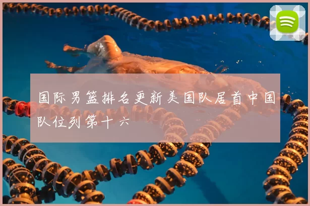 国际男篮排名更新美国队居首中国队位列第十六