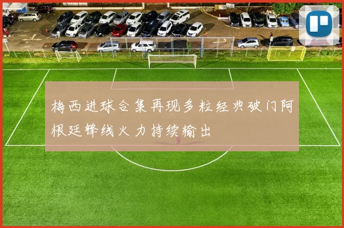 梅西进球合集再现多粒经典破门阿根廷锋线火力持续输出