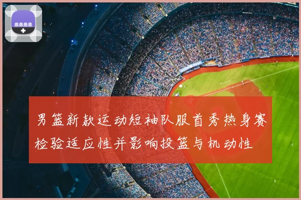 男篮新款运动短袖队服首秀热身赛检验适应性并影响投篮与机动性