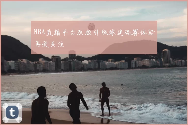 NBA直播平台改版升级球迷观赛体验再受关注