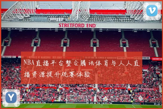 NBA直播平台整合腾讯体育与人人直播资源提升观赛体验