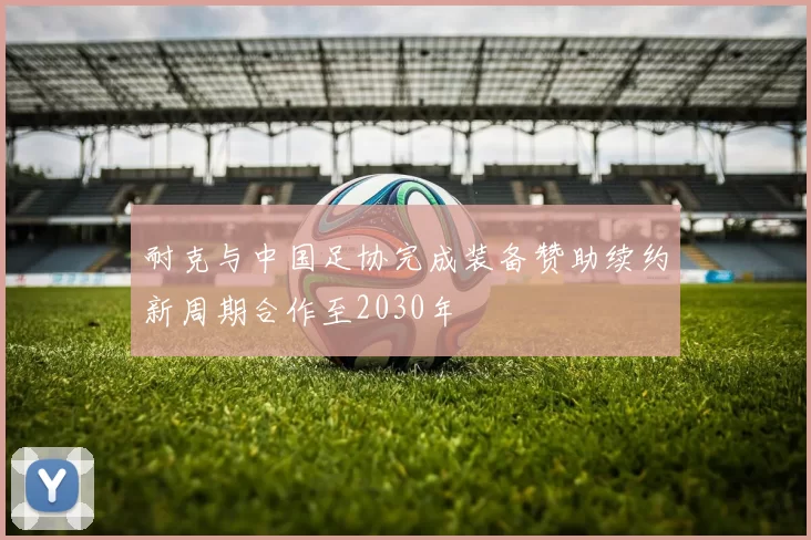 耐克与中国足协完成装备赞助续约新周期合作至2030年