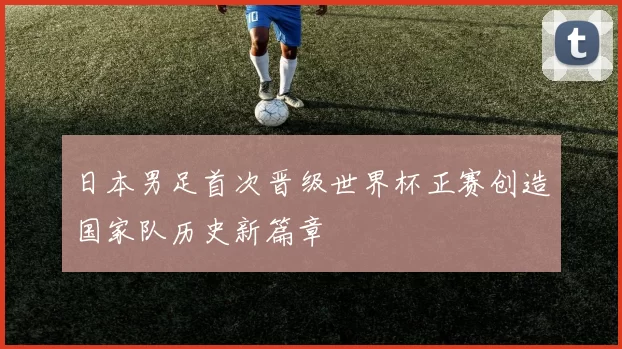 日本男足首次晋级世界杯正赛创造国家队历史新篇章