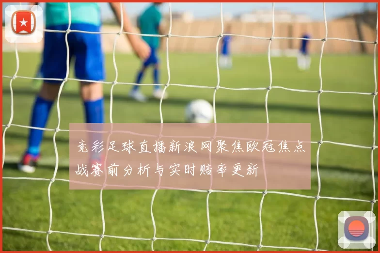 竞彩足球直播新浪网聚焦欧冠焦点战赛前分析与实时赔率更新