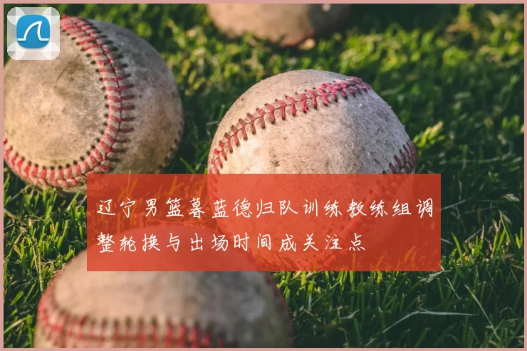 辽宁男篮暮蓝德归队训练教练组调整轮换与出场时间成关注点