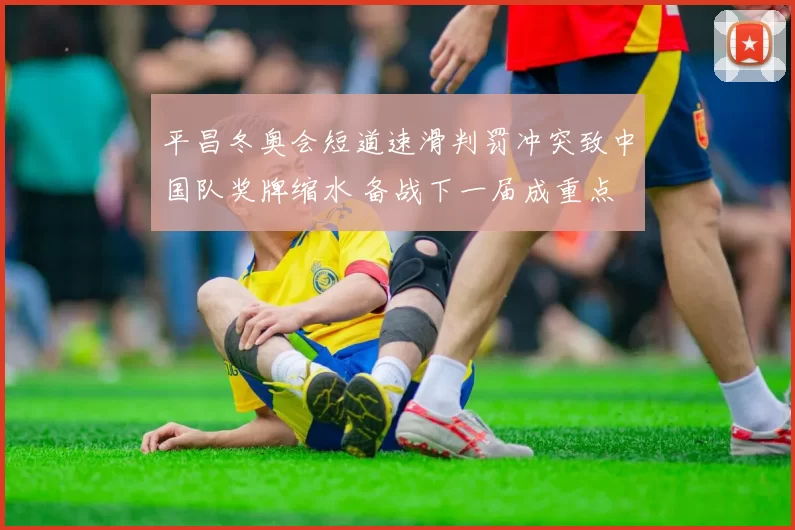 平昌冬奥会短道速滑判罚冲突致中国队奖牌缩水 备战下一届成重点