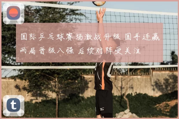 国际乒乓球赛场激战升级 国手连赢两局晋级八强 后续对阵受关注