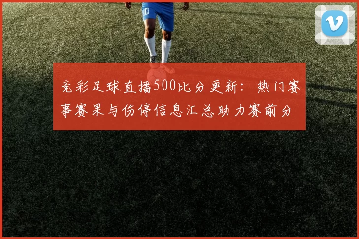 竞彩足球直播500比分更新：热门赛事赛果与伤停信息汇总助力赛前分析