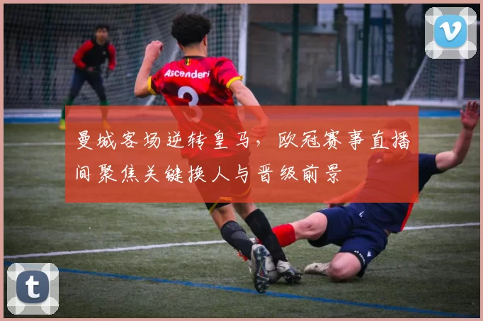 曼城客场逆转皇马,欧冠赛事直播间聚焦关键换人与晋级前景