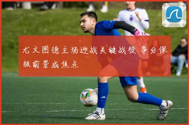 尤文图德主场迎战关键战役 争分保级前景成焦点