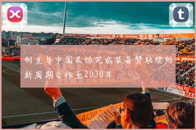 耐克与中国足协完成装备赞助续约新周期合作至2030年