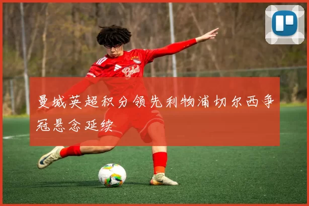 曼城英超积分领先利物浦切尔西争冠悬念延续