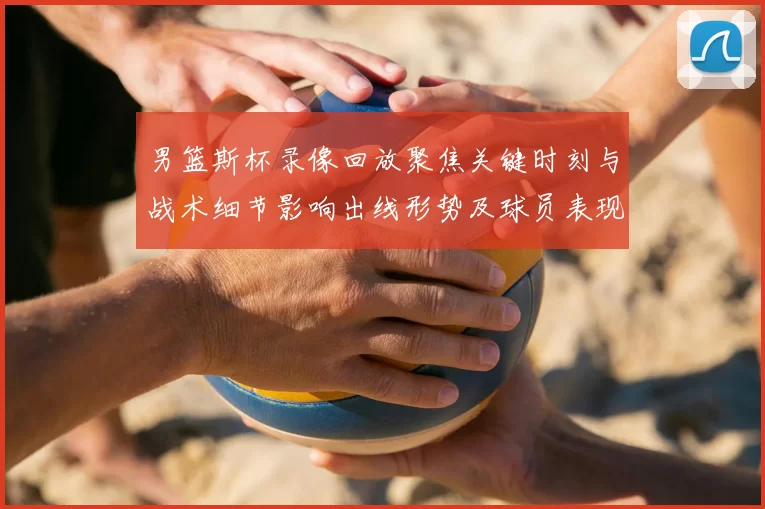 男篮斯杯录像回放聚焦关键时刻与战术细节影响出线形势及球员表现研判