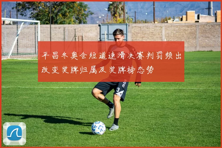 平昌冬奥会短道速滑决赛判罚频出改变奖牌归属及奖牌榜态势