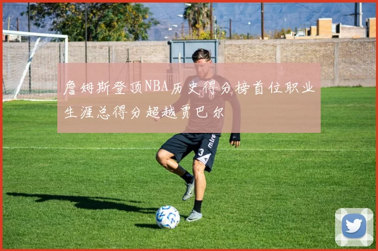 詹姆斯登顶NBA历史得分榜首位职业生涯总得分超越贾巴尔