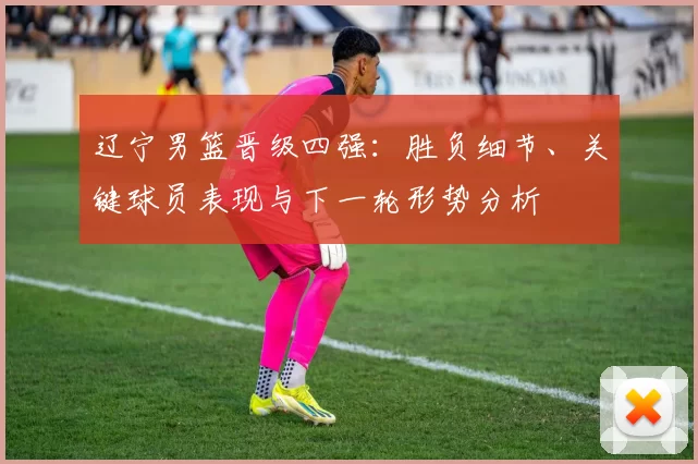 辽宁男篮晋级四强：胜负细节、关键球员表现与下一轮形势分析