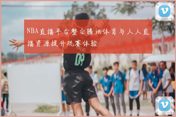 NBA直播平台整合腾讯体育与人人直播资源提升观赛体验