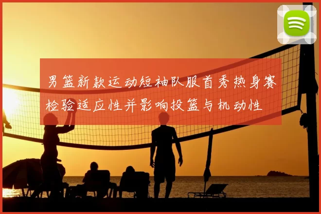 男篮新款运动短袖队服首秀热身赛检验适应性并影响投篮与机动性