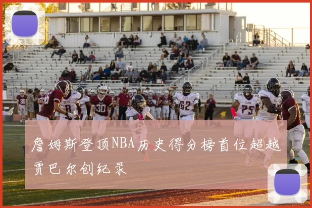 詹姆斯登顶NBA历史得分榜首位超越贾巴尔创纪录