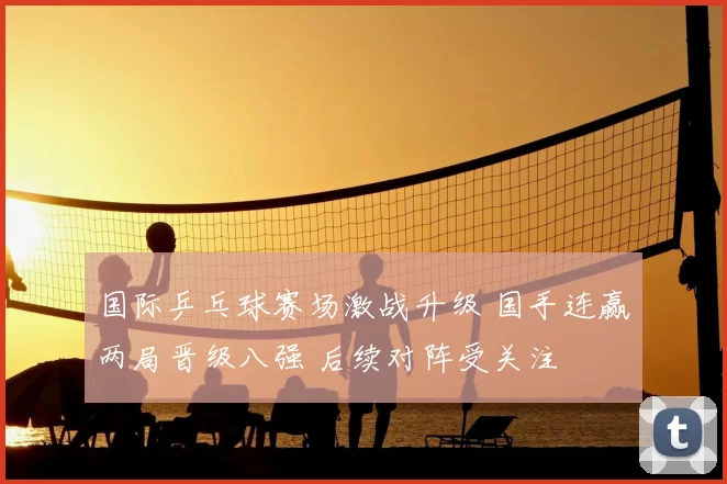 国际乒乓球赛场激战升级 国手连赢两局晋级八强 后续对阵受关注