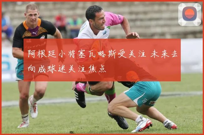 阿根廷小将塞瓦略斯受关注 未来去向成球迷关注焦点