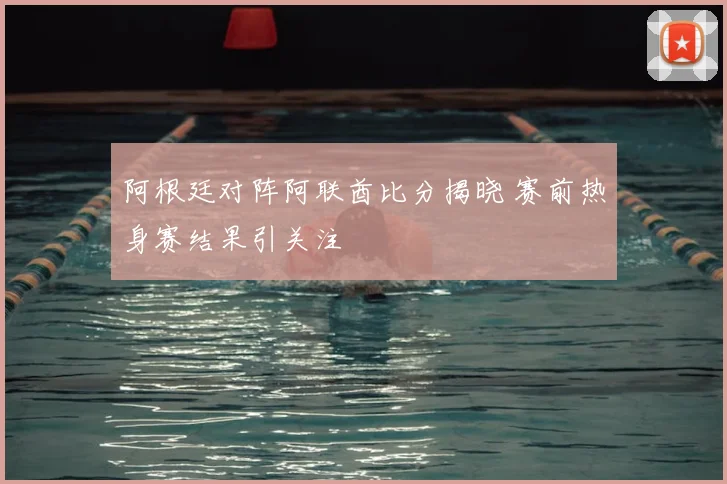阿根廷对阵阿联酋比分揭晓 赛前热身赛结果引关注