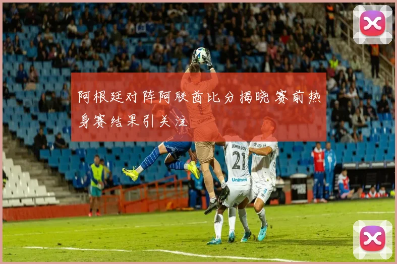 阿根廷对阵阿联酋比分揭晓 赛前热身赛结果引关注