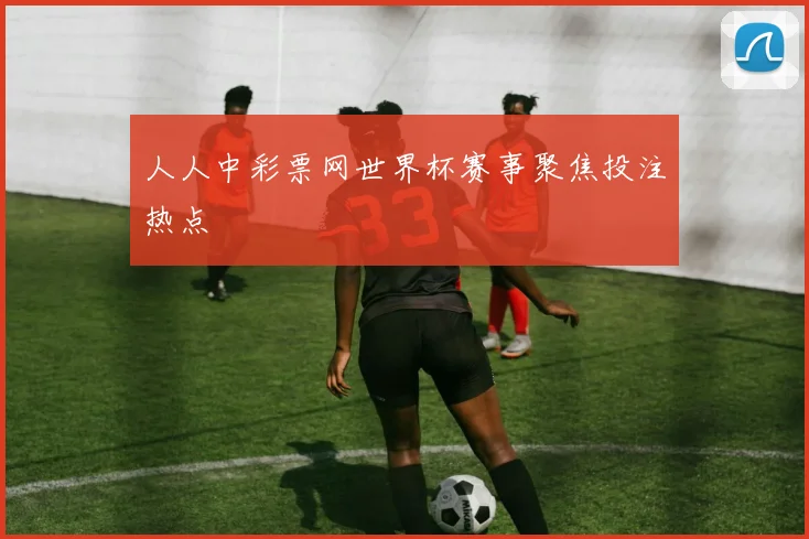 人人中彩票网世界杯赛事聚焦投注热点
