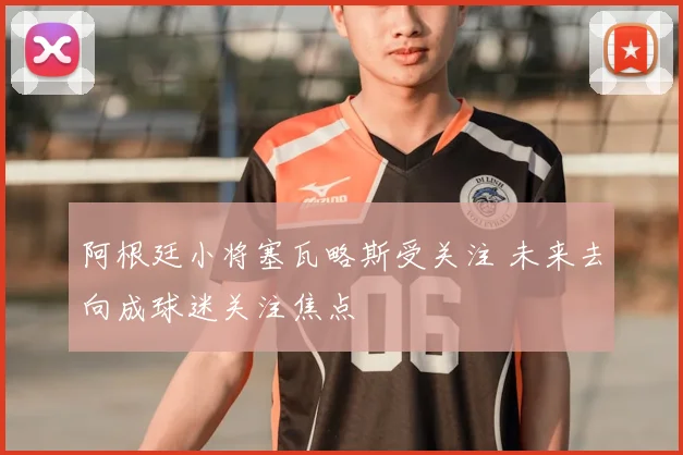 阿根廷小将塞瓦略斯受关注 未来去向成球迷关注焦点