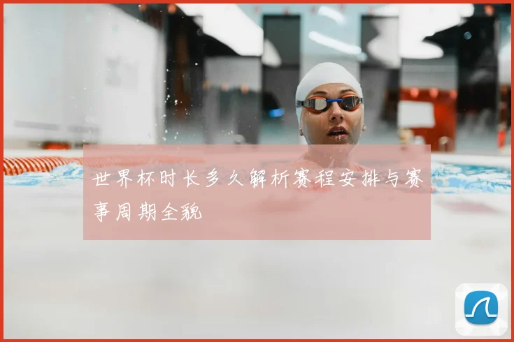 世界杯时长多久解析赛程安排与赛事周期全貌