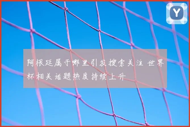 阿根廷属于哪里引发搜索关注 世界杯相关话题热度持续上升
