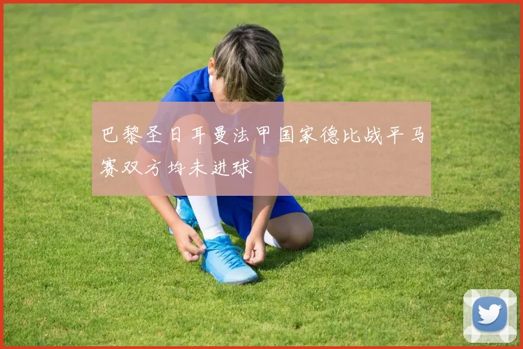 巴黎圣日耳曼法甲国家德比战平马赛双方均未进球