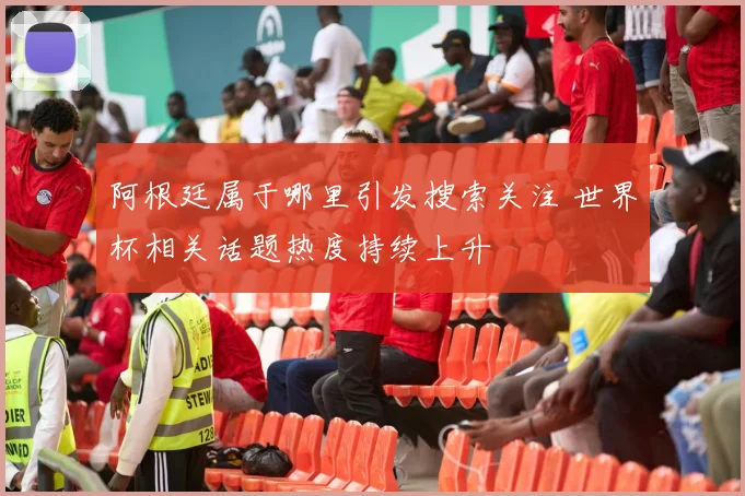 阿根廷属于哪里引发搜索关注 世界杯相关话题热度持续上升