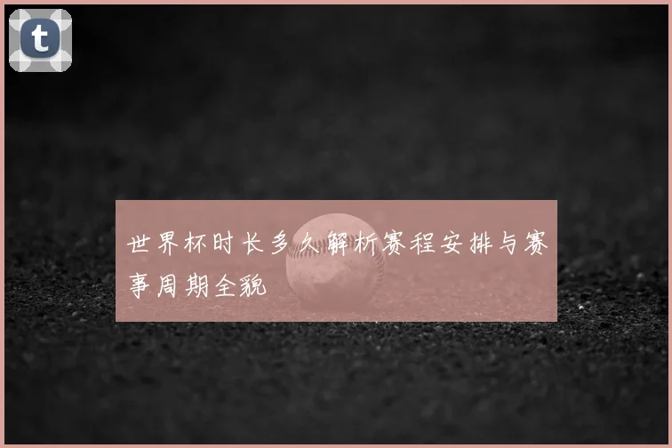 世界杯时长多久解析赛程安排与赛事周期全貌